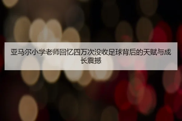 亚马尔小学老师回忆四万次没收足球背后的天赋与成长震撼