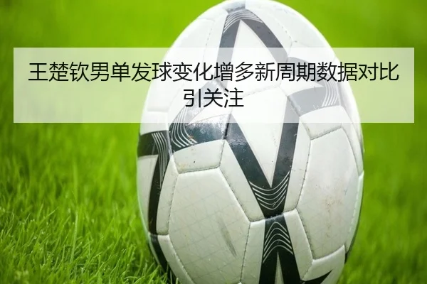 王楚钦男单发球变化增多新周期数据对比引关注