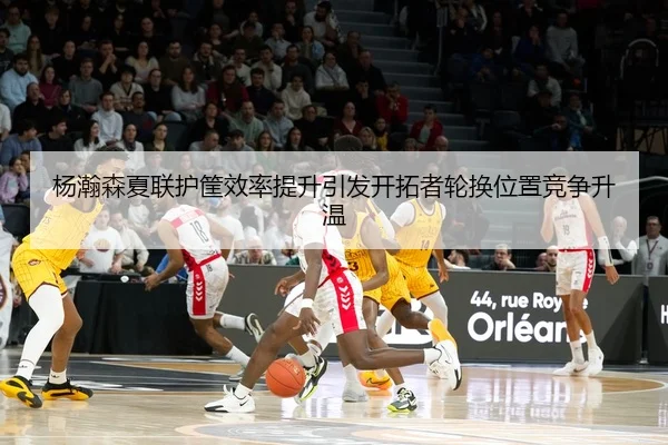杨瀚森夏联护筐效率提升引发开拓者轮换位置竞争升温