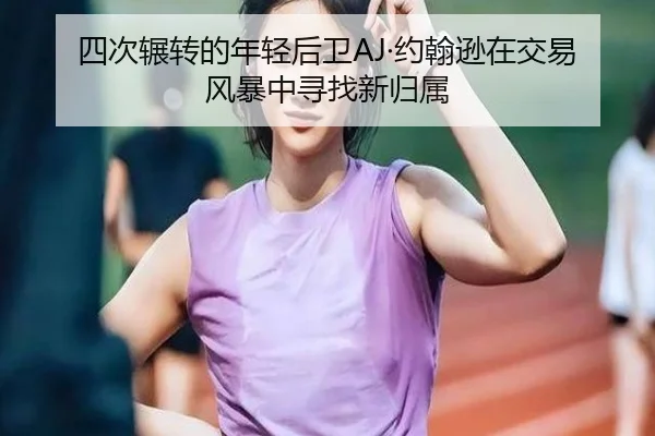 四次辗转的年轻后卫AJ·约翰逊在交易风暴中寻找新归属